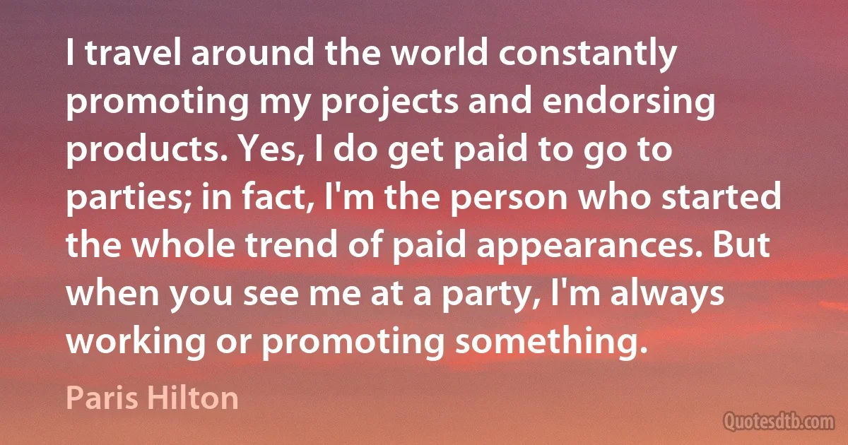 I travel around the world constantly promoting my projects and endorsing products. Yes, I do get paid to go to parties; in fact, I'm the person who started the whole trend of paid appearances. But when you see me at a party, I'm always working or promoting something. (Paris Hilton)