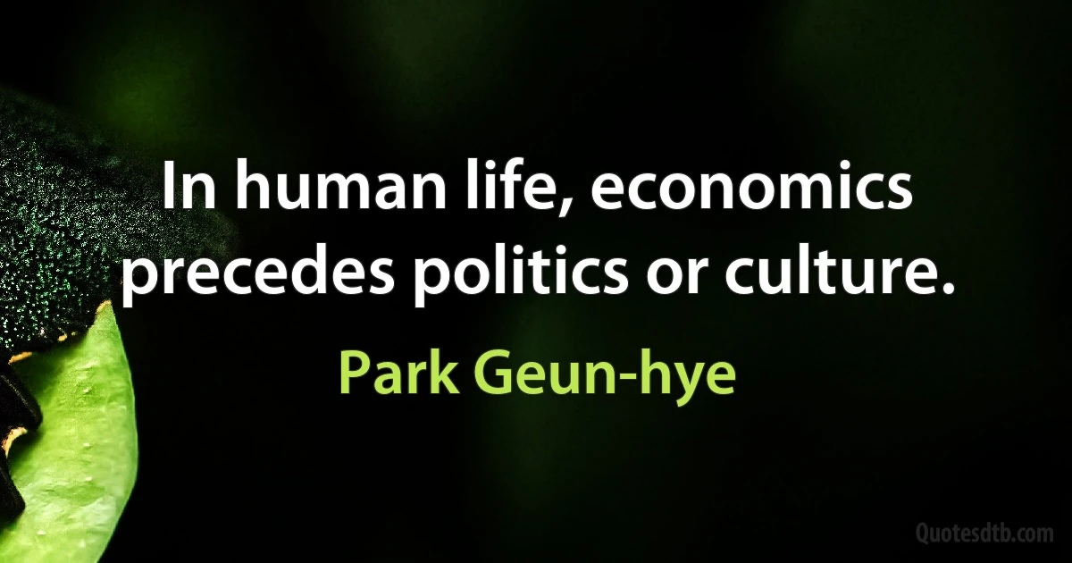 In human life, economics precedes politics or culture. (Park Geun-hye)