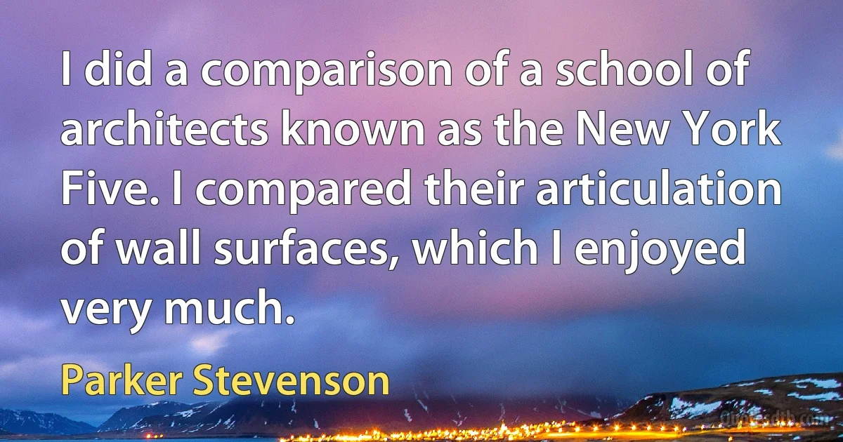 I did a comparison of a school of architects known as the New York Five. I compared their articulation of wall surfaces, which I enjoyed very much. (Parker Stevenson)