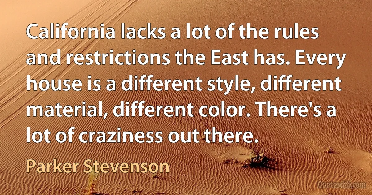 California lacks a lot of the rules and restrictions the East has. Every house is a different style, different material, different color. There's a lot of craziness out there. (Parker Stevenson)