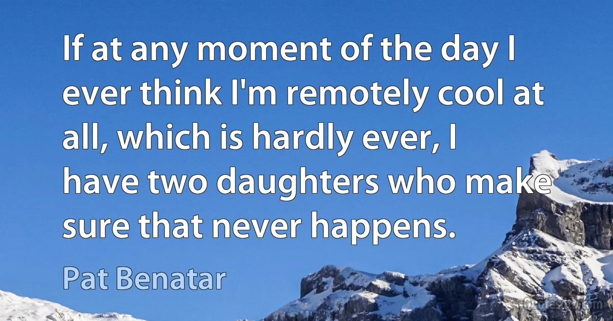 If at any moment of the day I ever think I'm remotely cool at all, which is hardly ever, I have two daughters who make sure that never happens. (Pat Benatar)