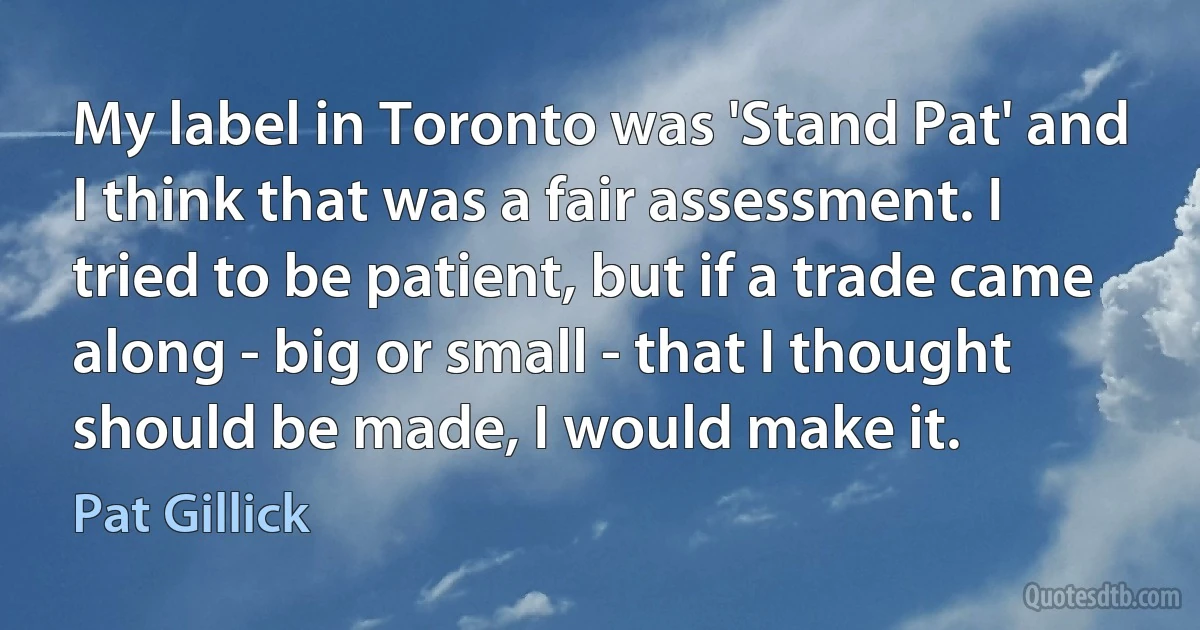 My label in Toronto was 'Stand Pat' and I think that was a fair assessment. I tried to be patient, but if a trade came along - big or small - that I thought should be made, I would make it. (Pat Gillick)