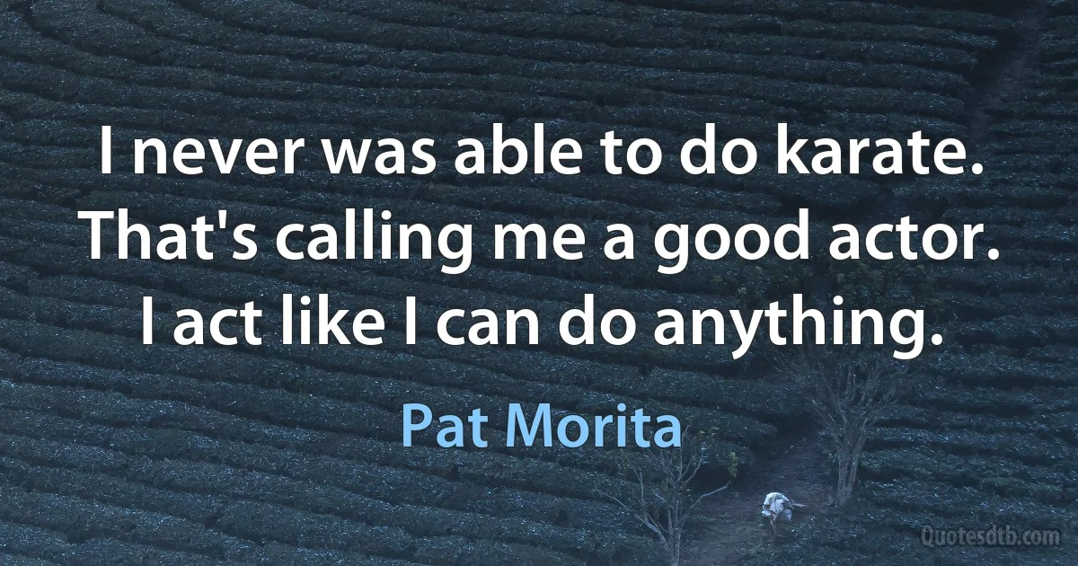 I never was able to do karate. That's calling me a good actor. I act like I can do anything. (Pat Morita)