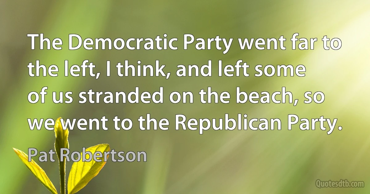 The Democratic Party went far to the left, I think, and left some of us stranded on the beach, so we went to the Republican Party. (Pat Robertson)