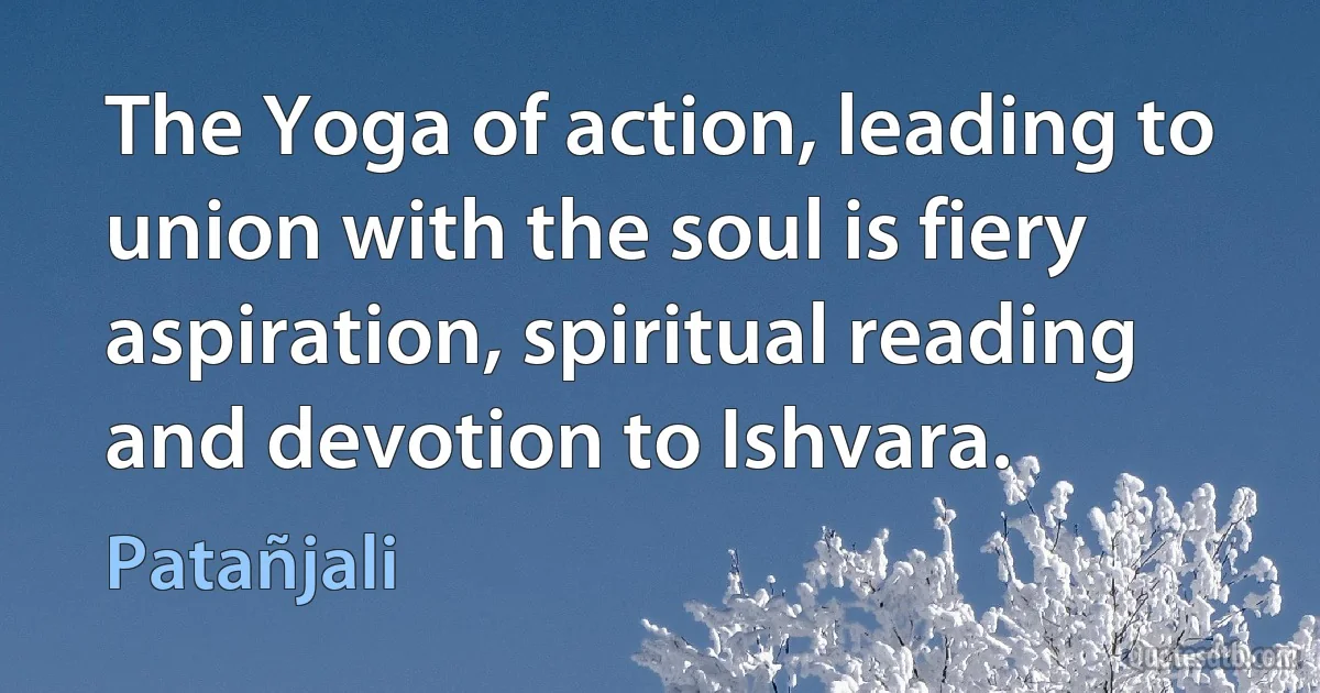 The Yoga of action, leading to union with the soul is fiery aspiration, spiritual reading and devotion to Ishvara. (Patañjali)