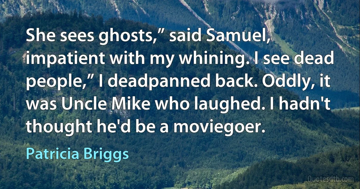 She sees ghosts,” said Samuel, impatient with my whining. I see dead people,” I deadpanned back. Oddly, it was Uncle Mike who laughed. I hadn't thought he'd be a moviegoer. (Patricia Briggs)