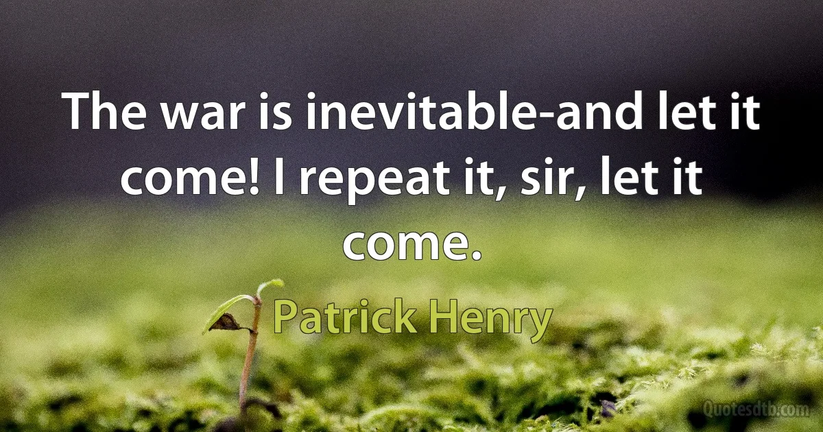 The war is inevitable-and let it come! I repeat it, sir, let it come. (Patrick Henry)