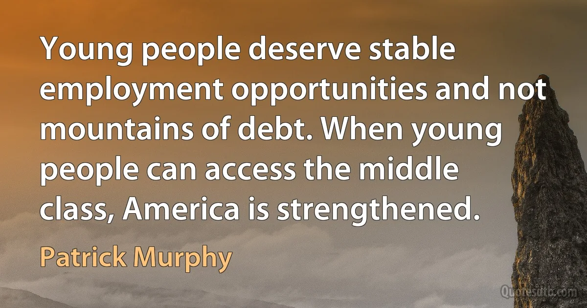 Young people deserve stable employment opportunities and not mountains of debt. When young people can access the middle class, America is strengthened. (Patrick Murphy)