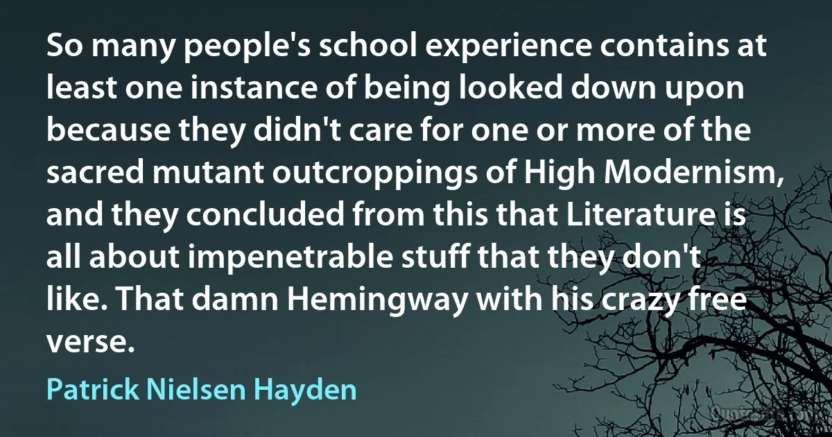 So many people's school experience contains at least one instance of being looked down upon because they didn't care for one or more of the sacred mutant outcroppings of High Modernism, and they concluded from this that Literature is all about impenetrable stuff that they don't like. That damn Hemingway with his crazy free verse. (Patrick Nielsen Hayden)