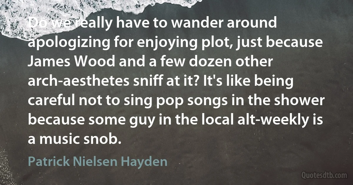 Do we really have to wander around apologizing for enjoying plot, just because James Wood and a few dozen other arch-aesthetes sniff at it? It's like being careful not to sing pop songs in the shower because some guy in the local alt-weekly is a music snob. (Patrick Nielsen Hayden)