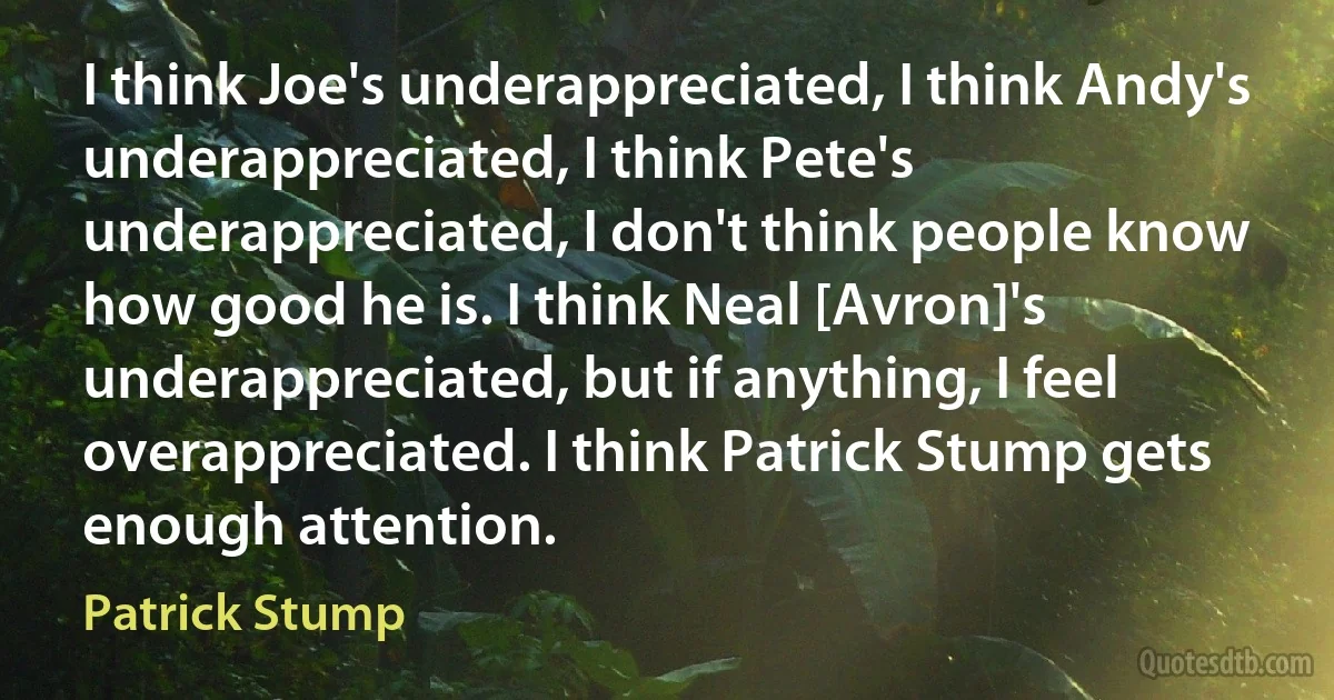 I think Joe's underappreciated, I think Andy's underappreciated, I think Pete's underappreciated, I don't think people know how good he is. I think Neal [Avron]'s underappreciated, but if anything, I feel overappreciated. I think Patrick Stump gets enough attention. (Patrick Stump)