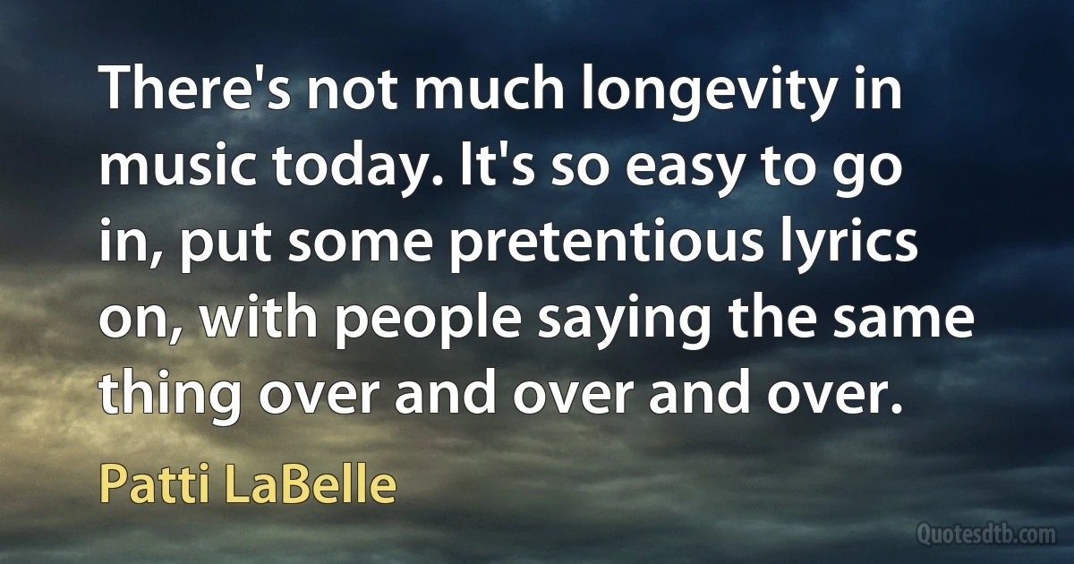 There's not much longevity in music today. It's so easy to go in, put some pretentious lyrics on, with people saying the same thing over and over and over. (Patti LaBelle)