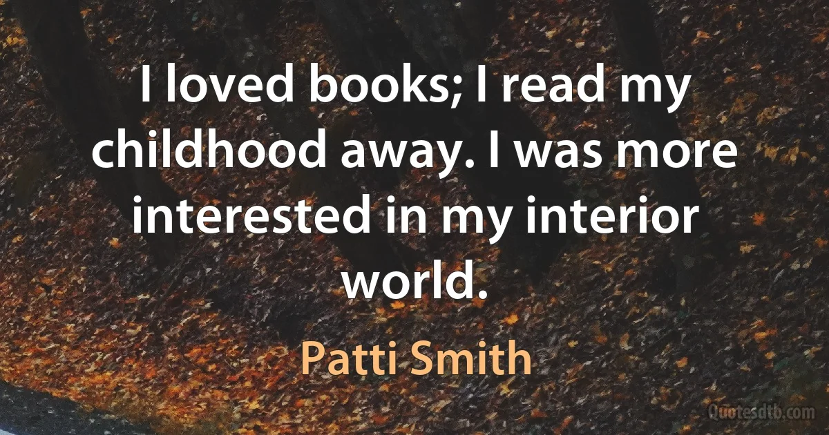 I loved books; I read my childhood away. I was more interested in my interior world. (Patti Smith)