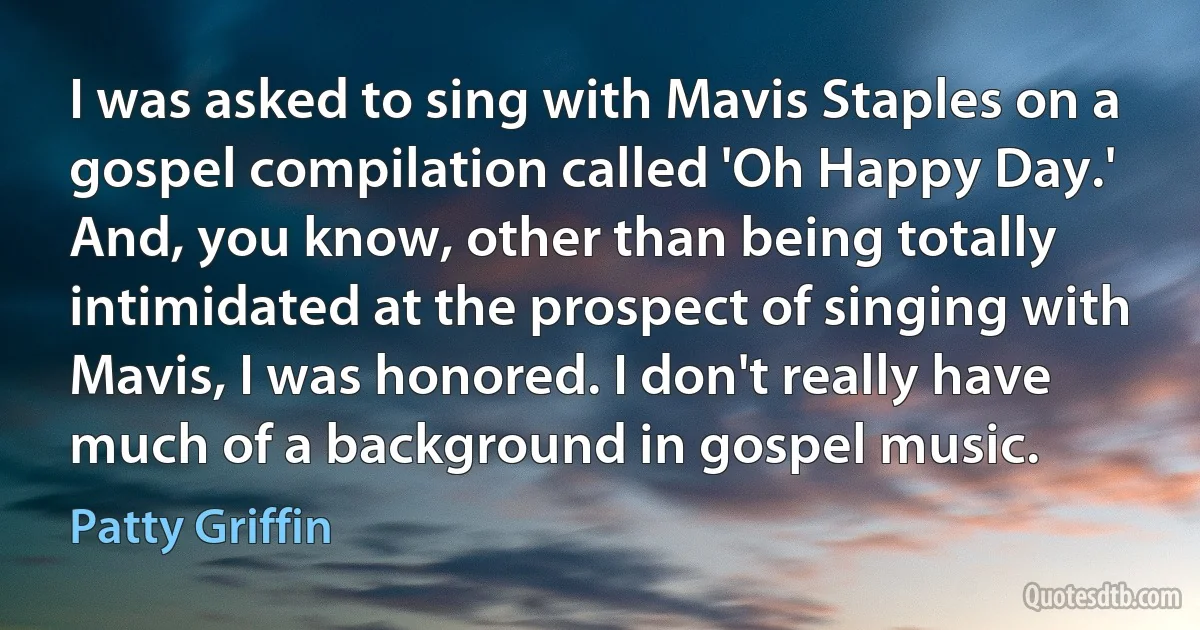 I was asked to sing with Mavis Staples on a gospel compilation called 'Oh Happy Day.' And, you know, other than being totally intimidated at the prospect of singing with Mavis, I was honored. I don't really have much of a background in gospel music. (Patty Griffin)