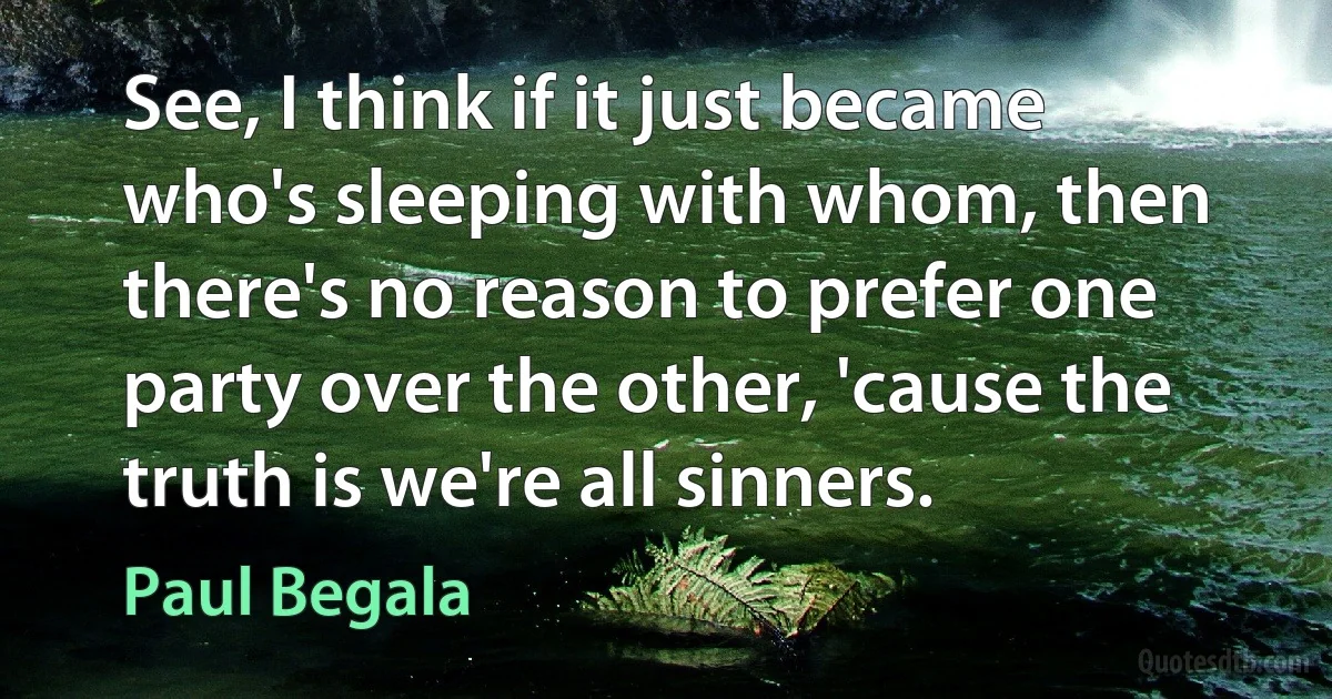 See, I think if it just became who's sleeping with whom, then there's no reason to prefer one party over the other, 'cause the truth is we're all sinners. (Paul Begala)