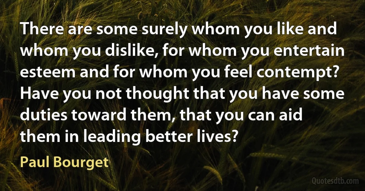 There are some surely whom you like and whom you dislike, for whom you entertain esteem and for whom you feel contempt? Have you not thought that you have some duties toward them, that you can aid them in leading better lives? (Paul Bourget)