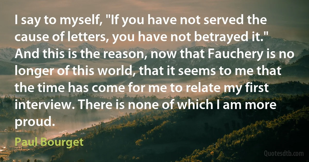 I say to myself, "If you have not served the cause of letters, you have not betrayed it." And this is the reason, now that Fauchery is no longer of this world, that it seems to me that the time has come for me to relate my first interview. There is none of which I am more proud. (Paul Bourget)