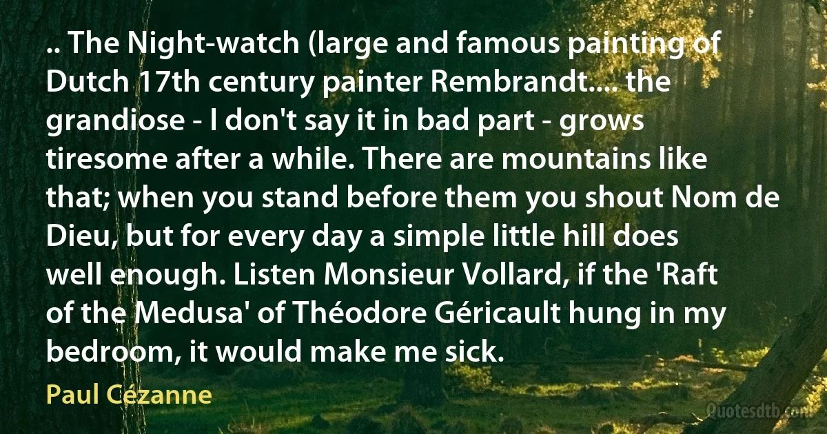 .. The Night-watch (large and famous painting of Dutch 17th century painter Rembrandt.... the grandiose - I don't say it in bad part - grows tiresome after a while. There are mountains like that; when you stand before them you shout Nom de Dieu, but for every day a simple little hill does well enough. Listen Monsieur Vollard, if the 'Raft of the Medusa' of Théodore Géricault hung in my bedroom, it would make me sick. (Paul Cézanne)