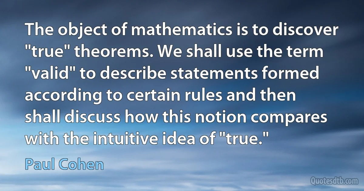 The object of mathematics is to discover "true" theorems. We shall use the term "valid" to describe statements formed according to certain rules and then shall discuss how this notion compares with the intuitive idea of "true." (Paul Cohen)