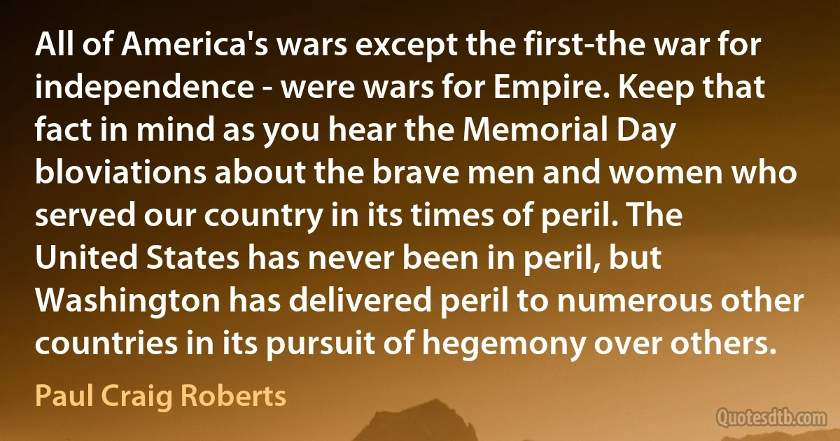 All of America's wars except the first-the war for independence - were wars for Empire. Keep that fact in mind as you hear the Memorial Day bloviations about the brave men and women who served our country in its times of peril. The United States has never been in peril, but Washington has delivered peril to numerous other countries in its pursuit of hegemony over others. (Paul Craig Roberts)