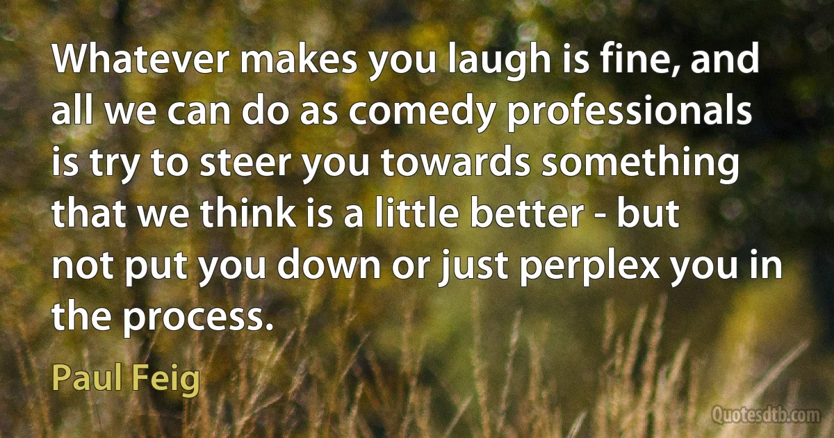 Whatever makes you laugh is fine, and all we can do as comedy professionals is try to steer you towards something that we think is a little better - but not put you down or just perplex you in the process. (Paul Feig)