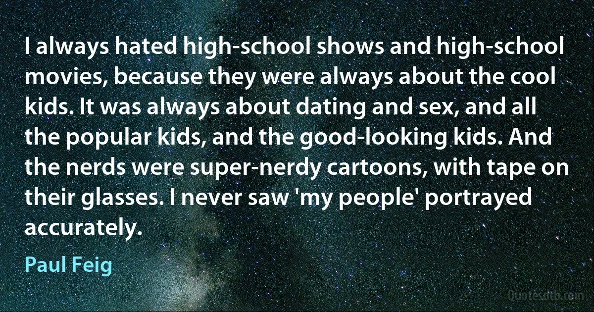 I always hated high-school shows and high-school movies, because they were always about the cool kids. It was always about dating and sex, and all the popular kids, and the good-looking kids. And the nerds were super-nerdy cartoons, with tape on their glasses. I never saw 'my people' portrayed accurately. (Paul Feig)