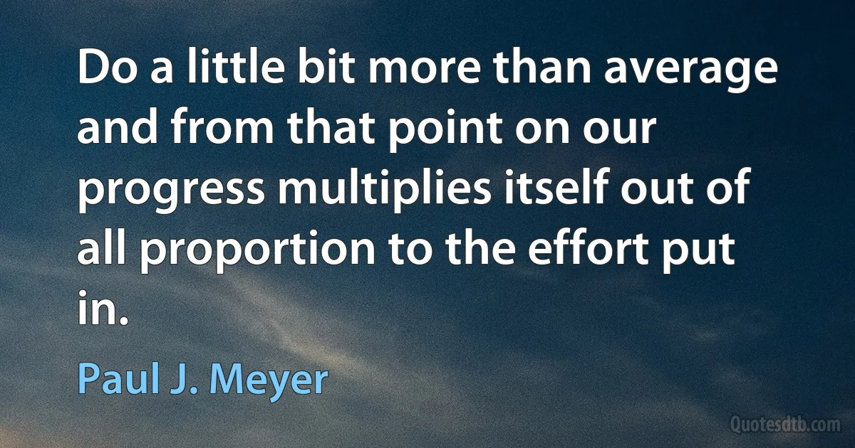 Do a little bit more than average and from that point on our progress multiplies itself out of all proportion to the effort put in. (Paul J. Meyer)