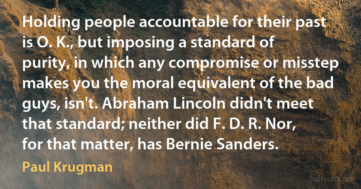 Holding people accountable for their past is O. K., but imposing a standard of purity, in which any compromise or misstep makes you the moral equivalent of the bad guys, isn't. Abraham Lincoln didn't meet that standard; neither did F. D. R. Nor, for that matter, has Bernie Sanders. (Paul Krugman)