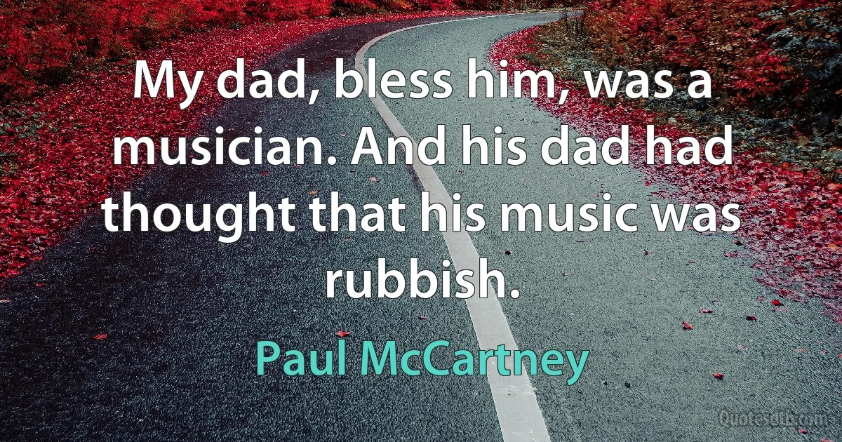 My dad, bless him, was a musician. And his dad had thought that his music was rubbish. (Paul McCartney)