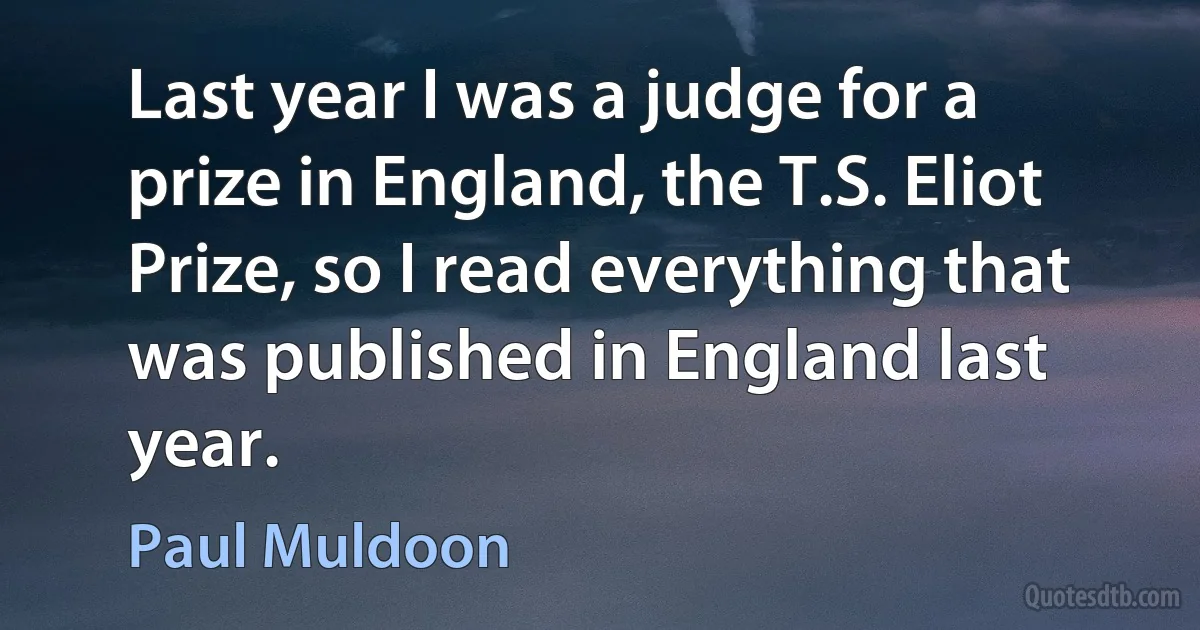 Last year I was a judge for a prize in England, the T.S. Eliot Prize, so I read everything that was published in England last year. (Paul Muldoon)