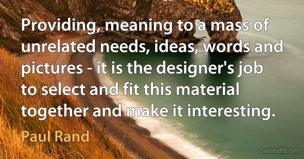 Providing, meaning to a mass of unrelated needs, ideas, words and pictures - it is the designer's job to select and fit this material together and make it interesting. (Paul Rand)