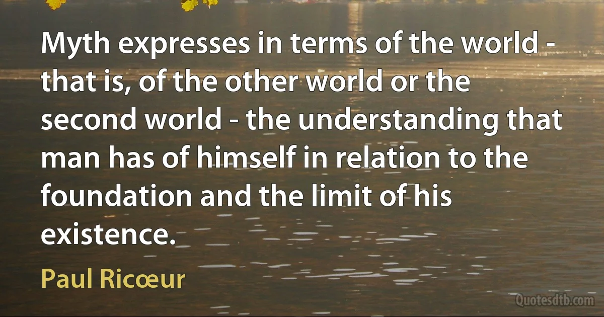 Myth expresses in terms of the world - that is, of the other world or the second world - the understanding that man has of himself in relation to the foundation and the limit of his existence. (Paul Ricœur)