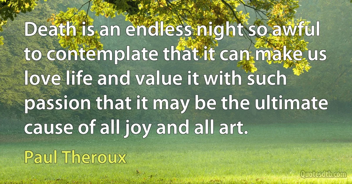 Death is an endless night so awful to contemplate that it can make us love life and value it with such passion that it may be the ultimate cause of all joy and all art. (Paul Theroux)