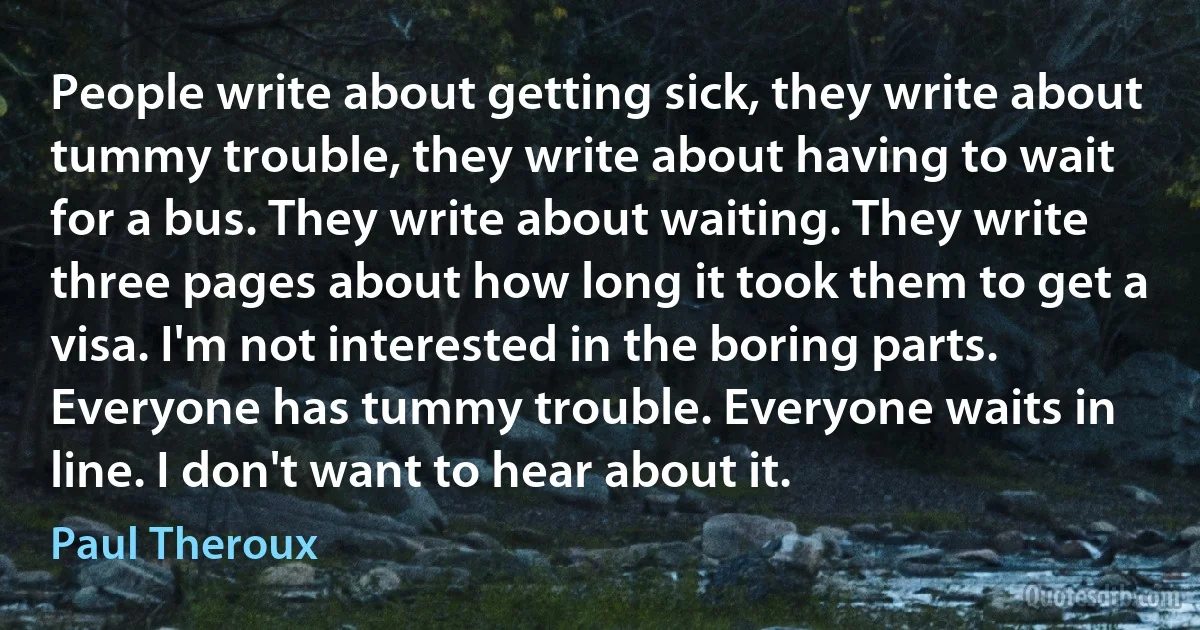 People write about getting sick, they write about tummy trouble, they write about having to wait for a bus. They write about waiting. They write three pages about how long it took them to get a visa. I'm not interested in the boring parts. Everyone has tummy trouble. Everyone waits in line. I don't want to hear about it. (Paul Theroux)