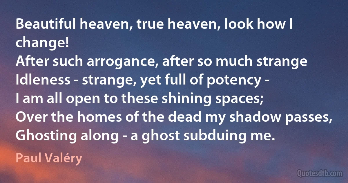 Beautiful heaven, true heaven, look how I change!
After such arrogance, after so much strange
Idleness - strange, yet full of potency -
I am all open to these shining spaces;
Over the homes of the dead my shadow passes,
Ghosting along - a ghost subduing me. (Paul Valéry)