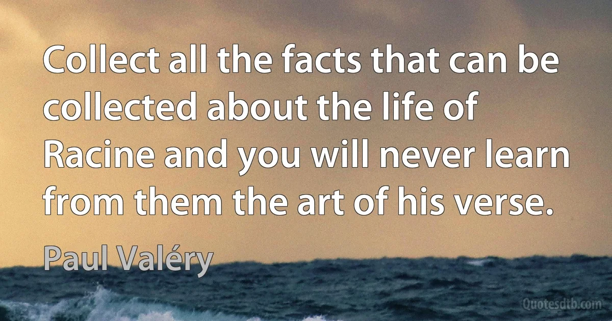 Collect all the facts that can be collected about the life of Racine and you will never learn from them the art of his verse. (Paul Valéry)