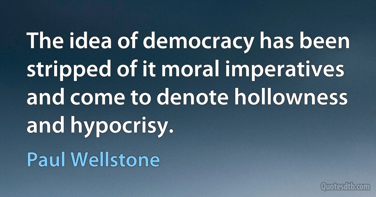 The idea of democracy has been stripped of it moral imperatives and come to denote hollowness and hypocrisy. (Paul Wellstone)