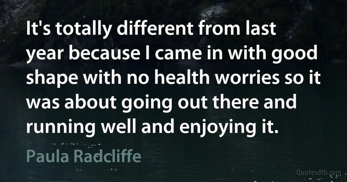 It's totally different from last year because I came in with good shape with no health worries so it was about going out there and running well and enjoying it. (Paula Radcliffe)