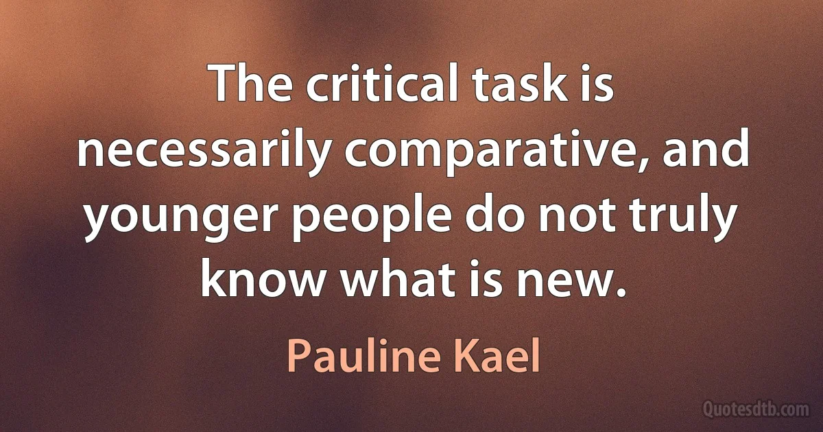 The critical task is necessarily comparative, and younger people do not truly know what is new. (Pauline Kael)