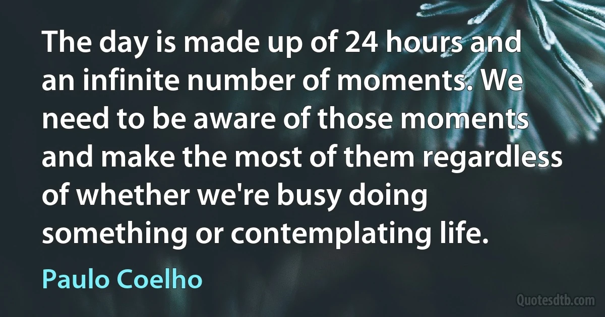 The day is made up of 24 hours and an infinite number of moments. We need to be aware of those moments and make the most of them regardless of whether we're busy doing something or contemplating life. (Paulo Coelho)