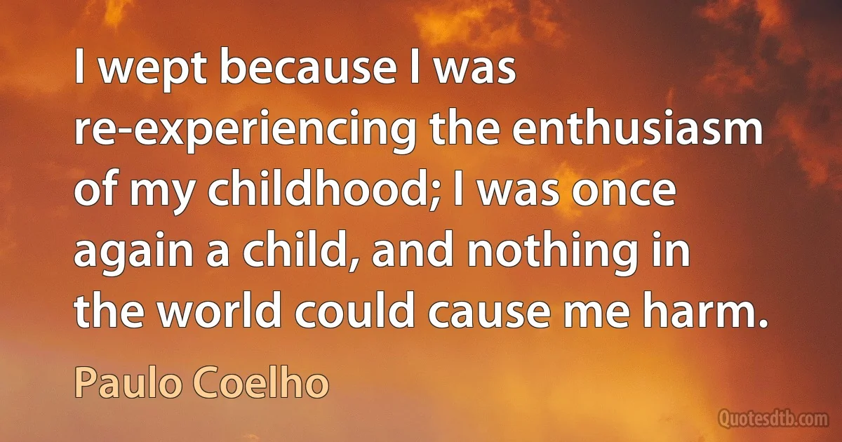 I wept because I was re-experiencing the enthusiasm of my childhood; I was once again a child, and nothing in the world could cause me harm. (Paulo Coelho)