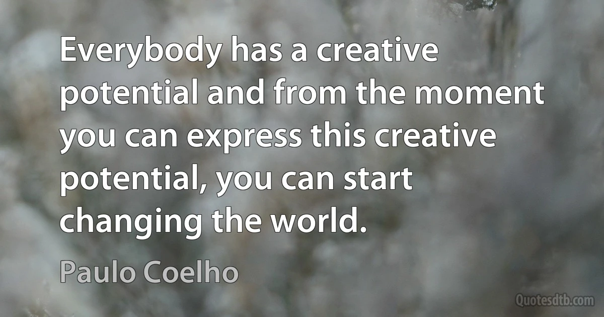 Everybody has a creative potential and from the moment you can express this creative potential, you can start changing the world. (Paulo Coelho)