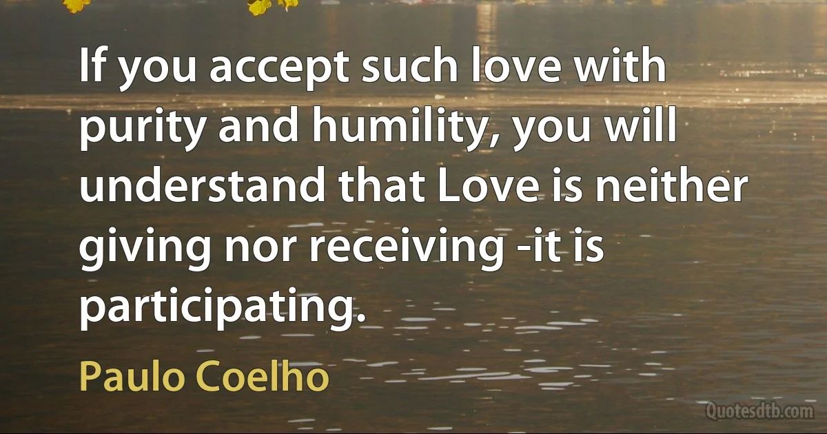 If you accept such love with purity and humility, you will understand that Love is neither giving nor receiving -it is participating. (Paulo Coelho)