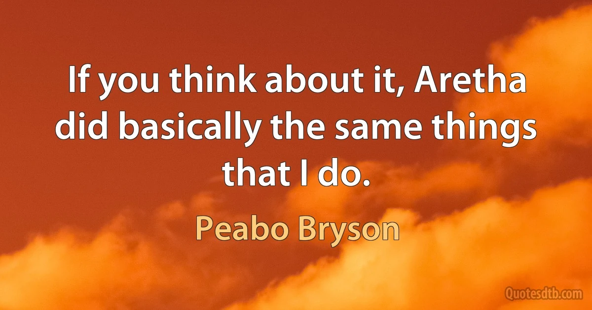 If you think about it, Aretha did basically the same things that I do. (Peabo Bryson)