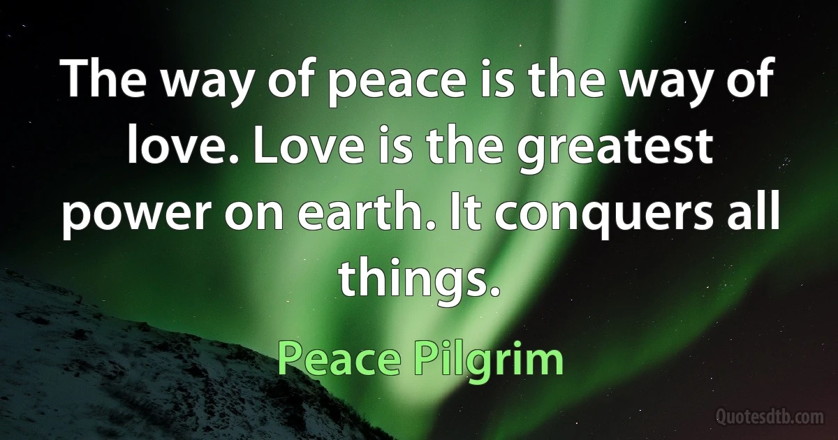 The way of peace is the way of love. Love is the greatest power on earth. It conquers all things. (Peace Pilgrim)