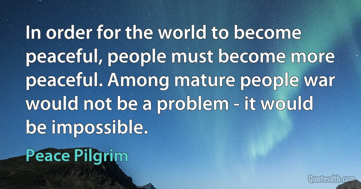 In order for the world to become peaceful, people must become more peaceful. Among mature people war would not be a problem - it would be impossible. (Peace Pilgrim)