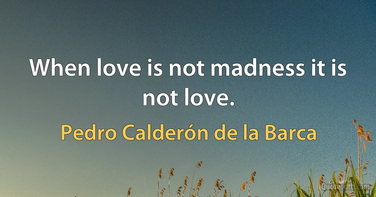 When love is not madness it is not love. (Pedro Calderón de la Barca)