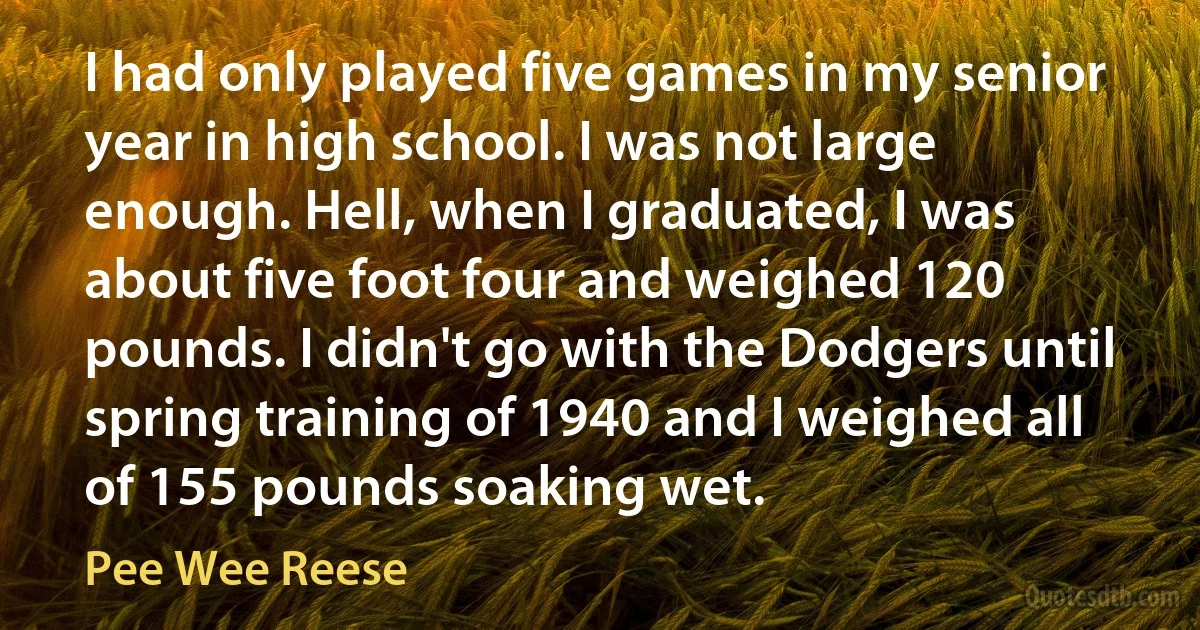 I had only played five games in my senior year in high school. I was not large enough. Hell, when I graduated, I was about five foot four and weighed 120 pounds. I didn't go with the Dodgers until spring training of 1940 and I weighed all of 155 pounds soaking wet. (Pee Wee Reese)