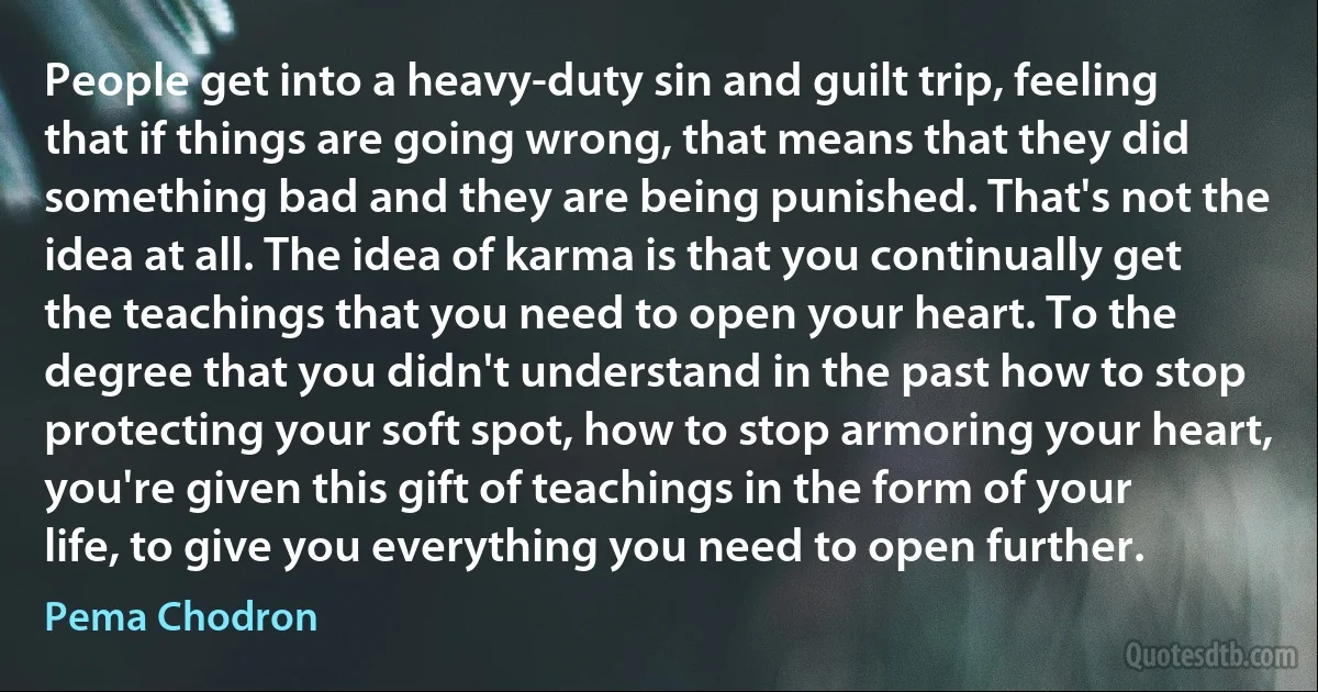 People get into a heavy-duty sin and guilt trip, feeling that if things are going wrong, that means that they did something bad and they are being punished. That's not the idea at all. The idea of karma is that you continually get the teachings that you need to open your heart. To the degree that you didn't understand in the past how to stop protecting your soft spot, how to stop armoring your heart, you're given this gift of teachings in the form of your life, to give you everything you need to open further. (Pema Chodron)