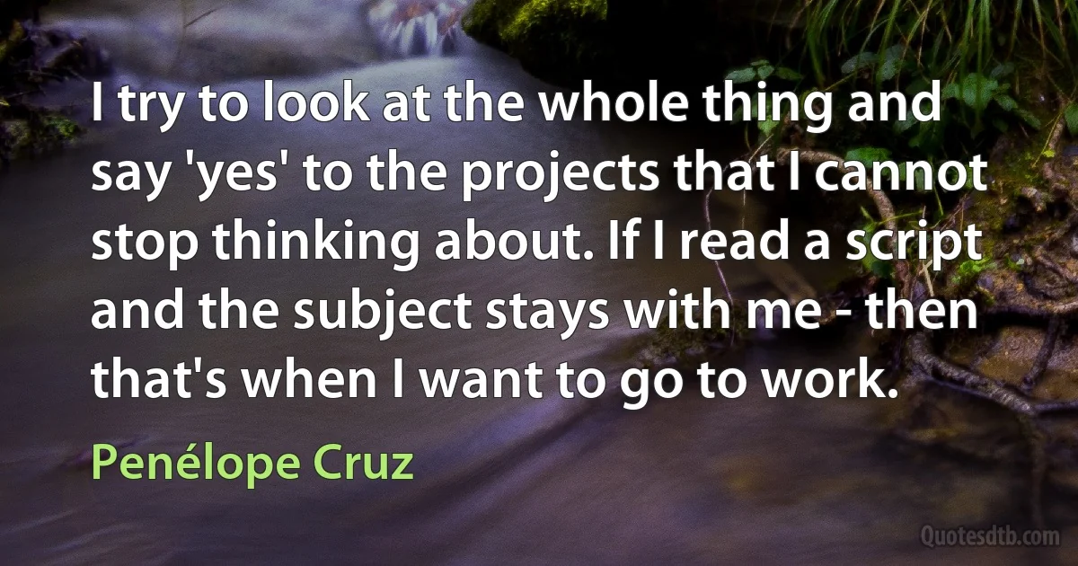 I try to look at the whole thing and say 'yes' to the projects that I cannot stop thinking about. If I read a script and the subject stays with me - then that's when I want to go to work. (Penélope Cruz)